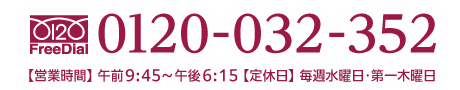 0120-032-352　【営業時間】 AM.9:45〜PM.6:15　【定休日】 毎週水曜日・第一木曜日